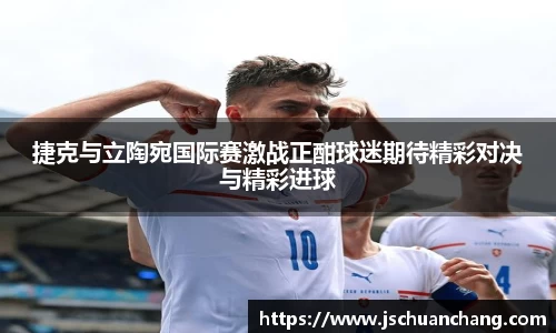 捷克与立陶宛国际赛激战正酣球迷期待精彩对决与精彩进球