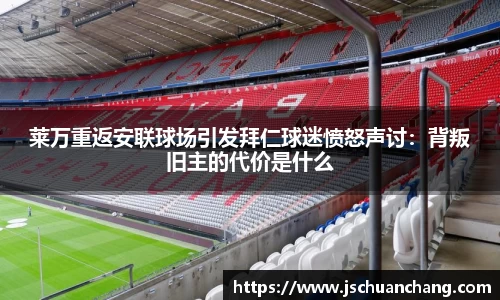 莱万重返安联球场引发拜仁球迷愤怒声讨：背叛旧主的代价是什么