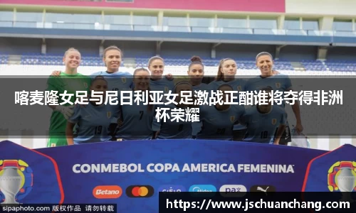 喀麦隆女足与尼日利亚女足激战正酣谁将夺得非洲杯荣耀