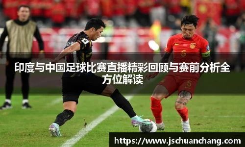 印度与中国足球比赛直播精彩回顾与赛前分析全方位解读